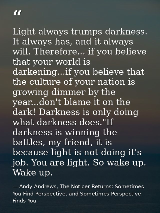 Light always trumps darkness. It always has, and it always will. Therefore... if you believe that your world is darkenin — Andy Andrews, The Noticer Returns: Sometimes You Find Perspective, and Sometimes Perspective Finds You