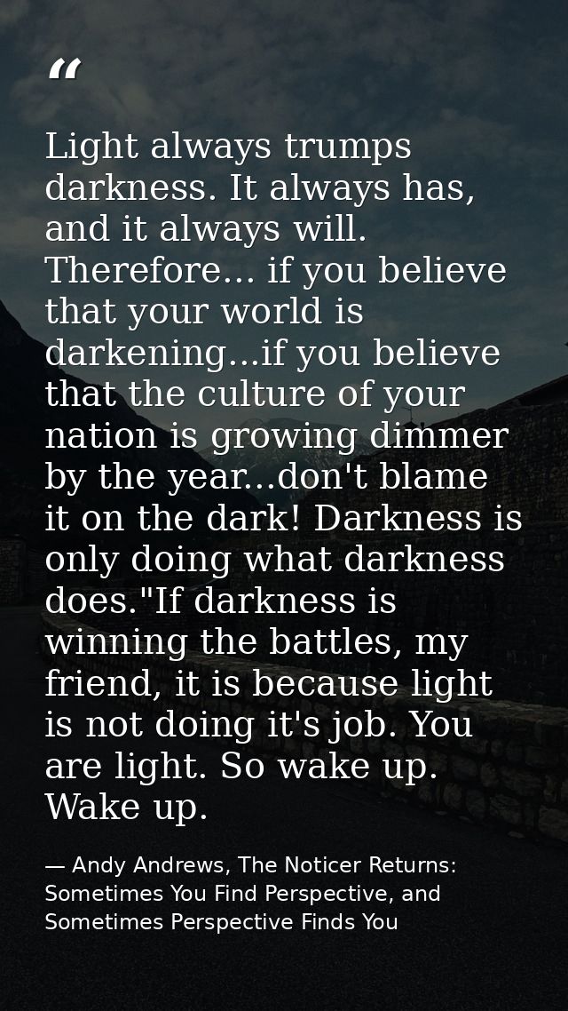 Light always trumps darkness. It always has, and it always will. Therefore... if you believe that your world is darkenin — Andy Andrews, The Noticer Returns: Sometimes You Find Perspective, and Sometimes Perspective Finds You