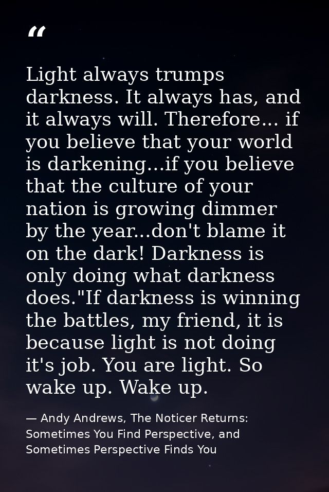 Light always trumps darkness. It always has, and it always will. Therefore... if you believe that your world is darkenin — Andy Andrews, The Noticer Returns: Sometimes You Find Perspective, and Sometimes Perspective Finds You