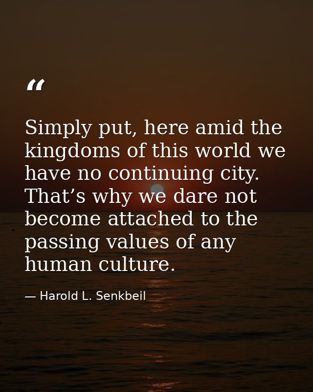 Simply put, here amid the kingdoms of this world we have no continuing city. That’s why we dare not become attached to t — Harold L. Senkbeil
