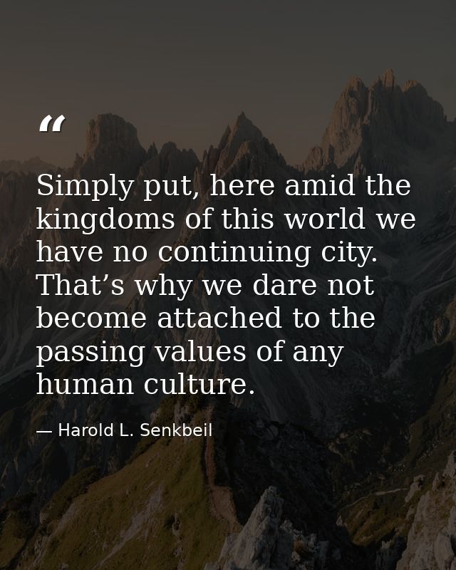 Simply put, here amid the kingdoms of this world we have no continuing city. That’s why we dare not become attached to t — Harold L. Senkbeil