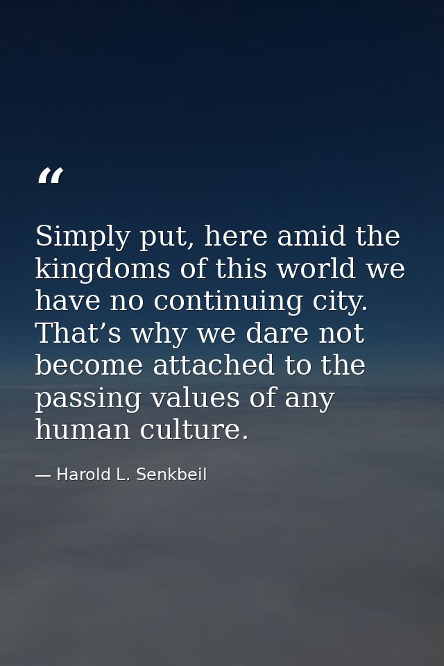 Simply put, here amid the kingdoms of this world we have no continuing city. That’s why we dare not become attached to t — Harold L. Senkbeil
