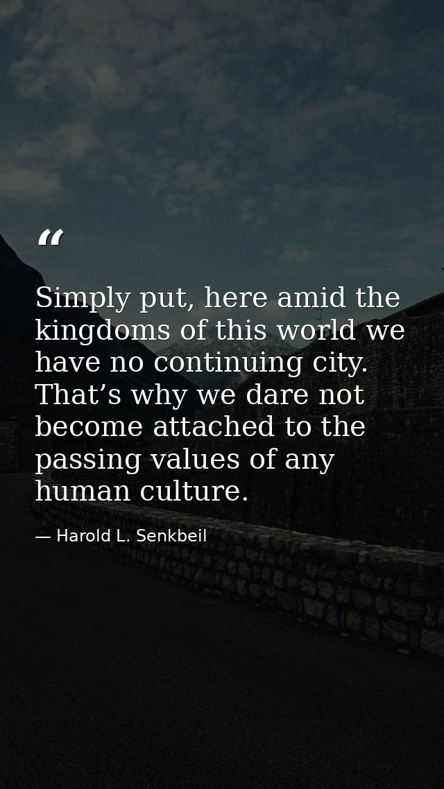 Simply put, here amid the kingdoms of this world we have no continuing city. That’s why we dare not become attached to t — Harold L. Senkbeil