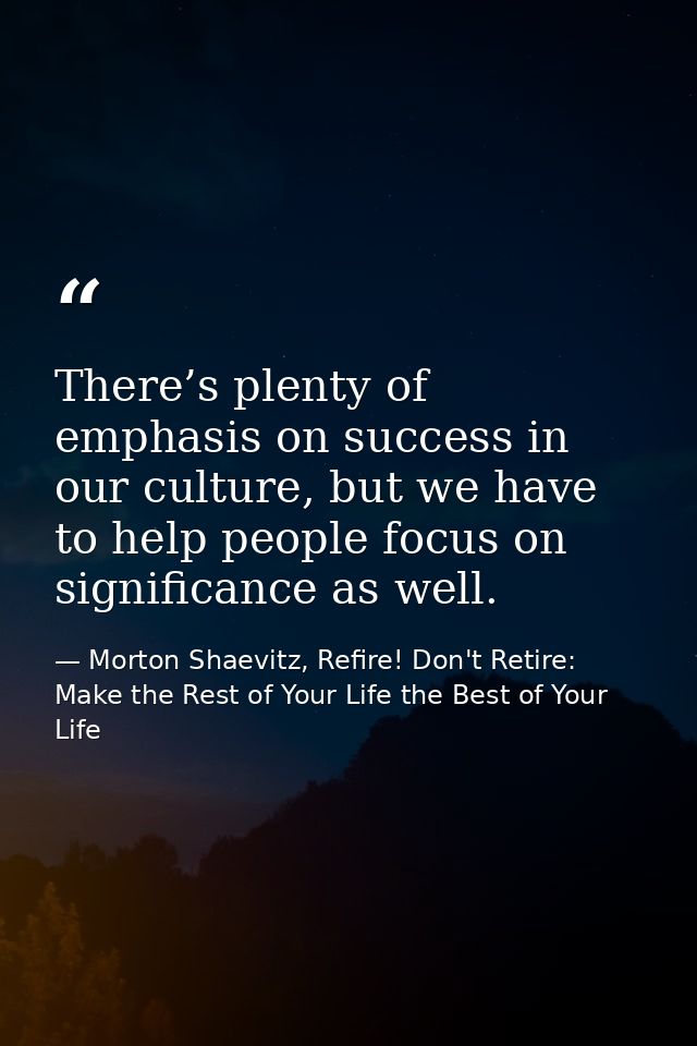 There’s plenty of emphasis on success in our culture, but we have to help people focus on significance as well. — Morton Shaevitz, Refire! Don't Retire: Make the Rest of Your Life the Best of Your Life