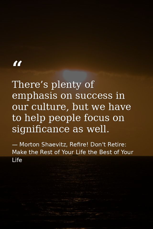 There’s plenty of emphasis on success in our culture, but we have to help people focus on significance as well. — Morton Shaevitz, Refire! Don't Retire: Make the Rest of Your Life the Best of Your Life