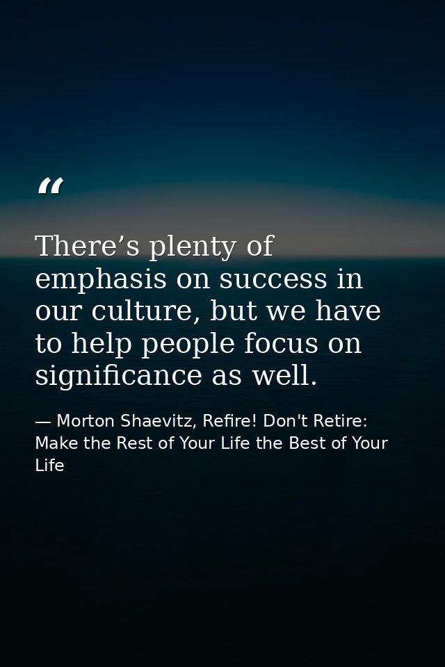 There’s plenty of emphasis on success in our culture, but we have to help people focus on significance as well. — Morton Shaevitz, Refire! Don't Retire: Make the Rest of Your Life the Best of Your Life