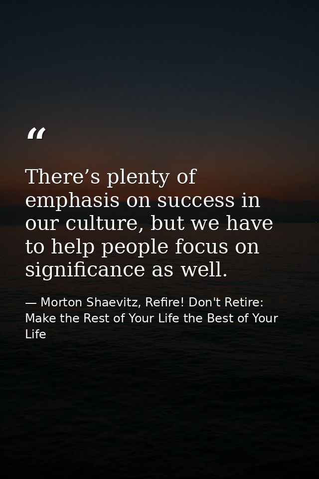 There’s plenty of emphasis on success in our culture, but we have to help people focus on significance as well. — Morton Shaevitz, Refire! Don't Retire: Make the Rest of Your Life the Best of Your Life