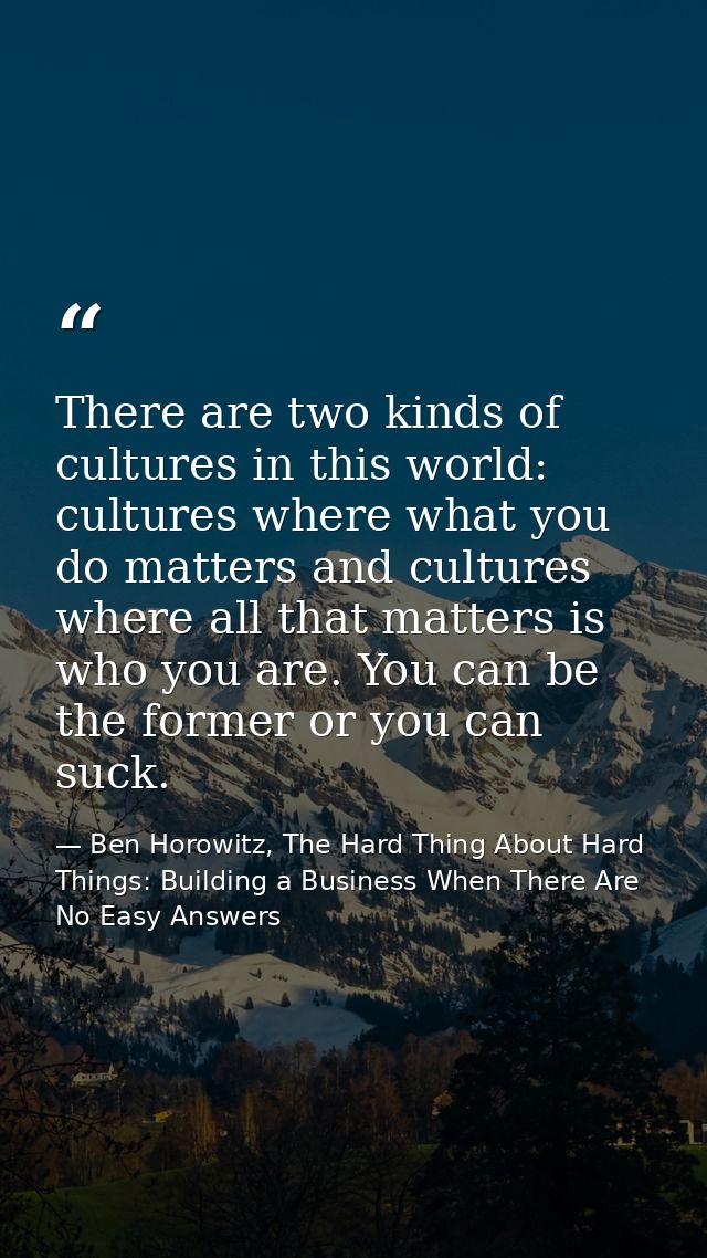 There are two kinds of cultures in this world: cultures where what you do matters and cultures where all that matters is — Ben Horowitz, The Hard Thing About Hard Things: Building a Business When There Are No Easy Answers