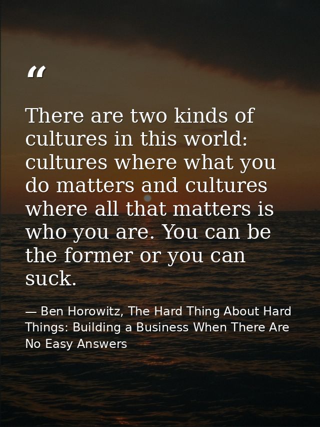 There are two kinds of cultures in this world: cultures where what you do matters and cultures where all that matters is — Ben Horowitz, The Hard Thing About Hard Things: Building a Business When There Are No Easy Answers