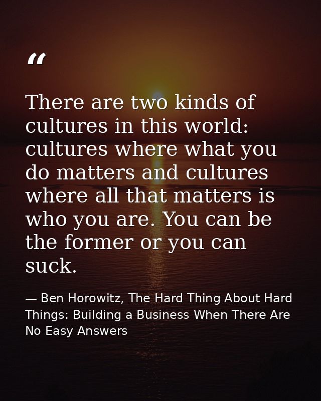 There are two kinds of cultures in this world: cultures where what you do matters and cultures where all that matters is — Ben Horowitz, The Hard Thing About Hard Things: Building a Business When There Are No Easy Answers