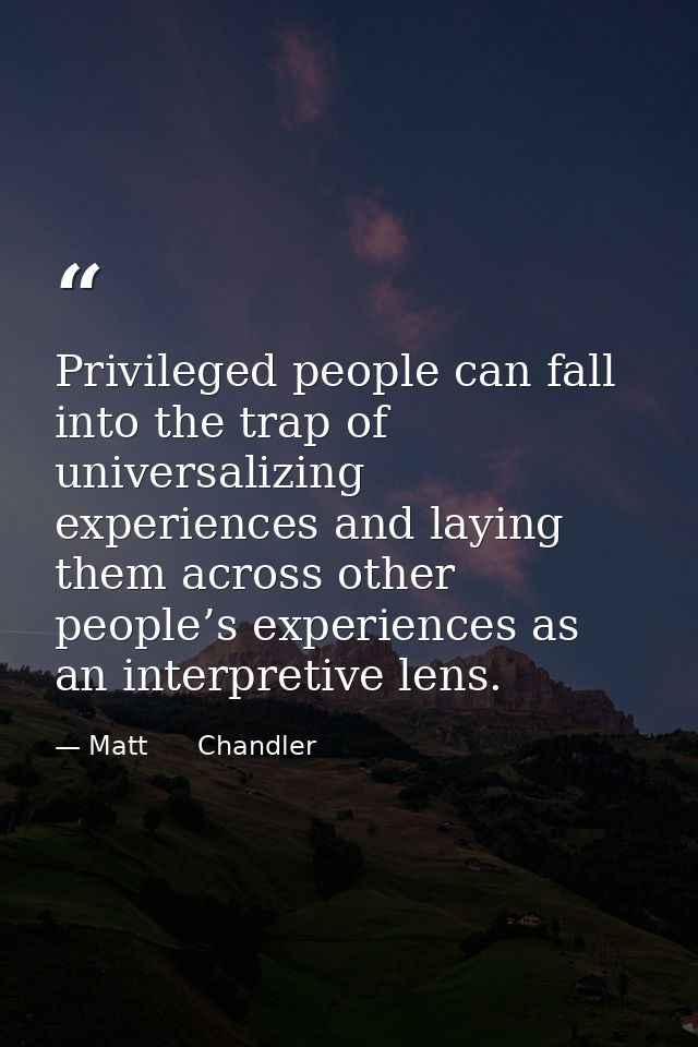 Privileged people can fall into the trap of universalizing experiences and laying them across other people’s experiences — Matt      Chandler