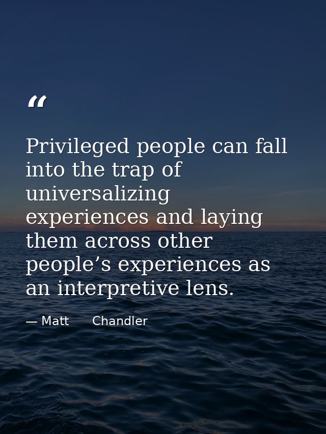 Privileged people can fall into the trap of universalizing experiences and laying them across other people’s experiences — Matt      Chandler