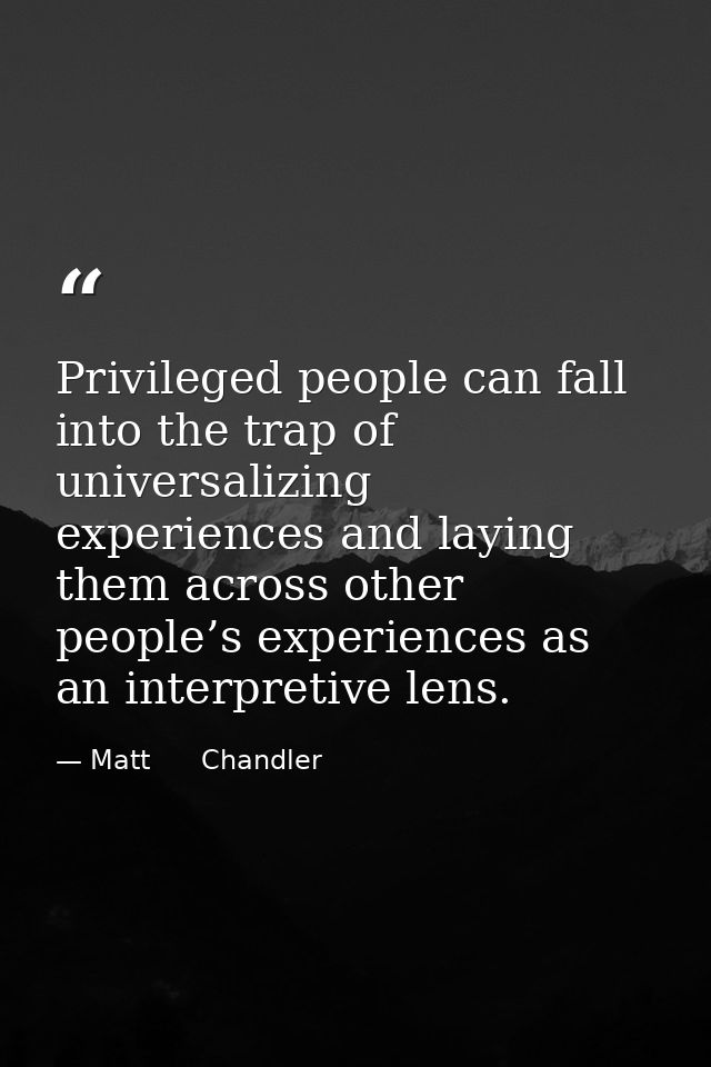 Privileged people can fall into the trap of universalizing experiences and laying them across other people’s experiences — Matt      Chandler