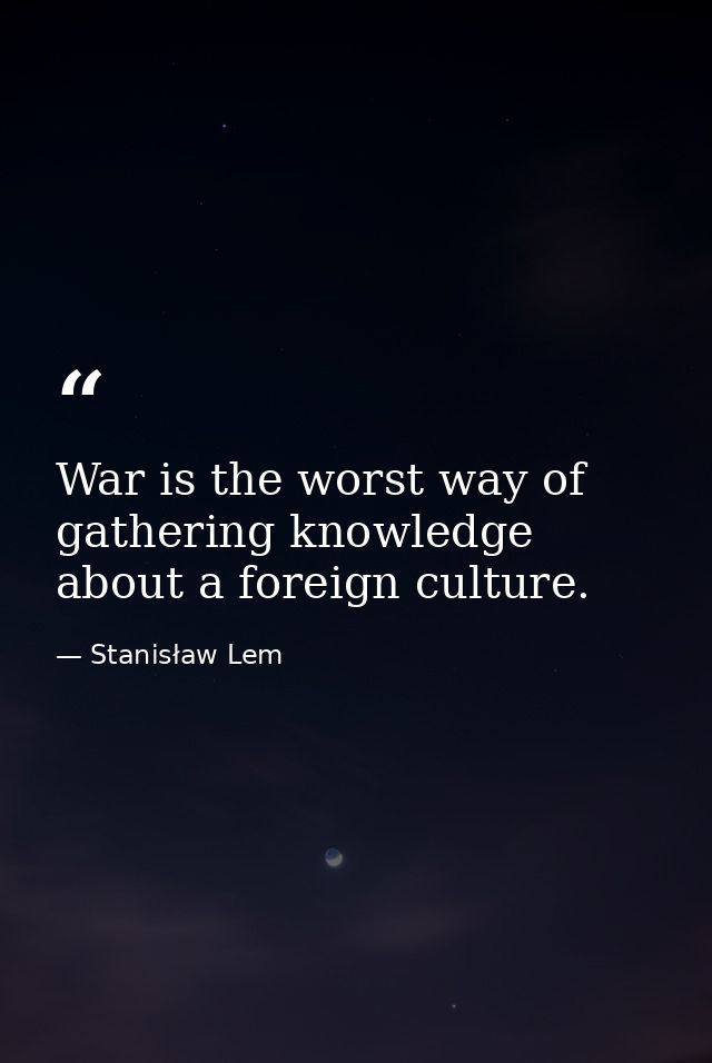 War is the worst way of gathering knowledge about a foreign culture. — Stanisław Lem