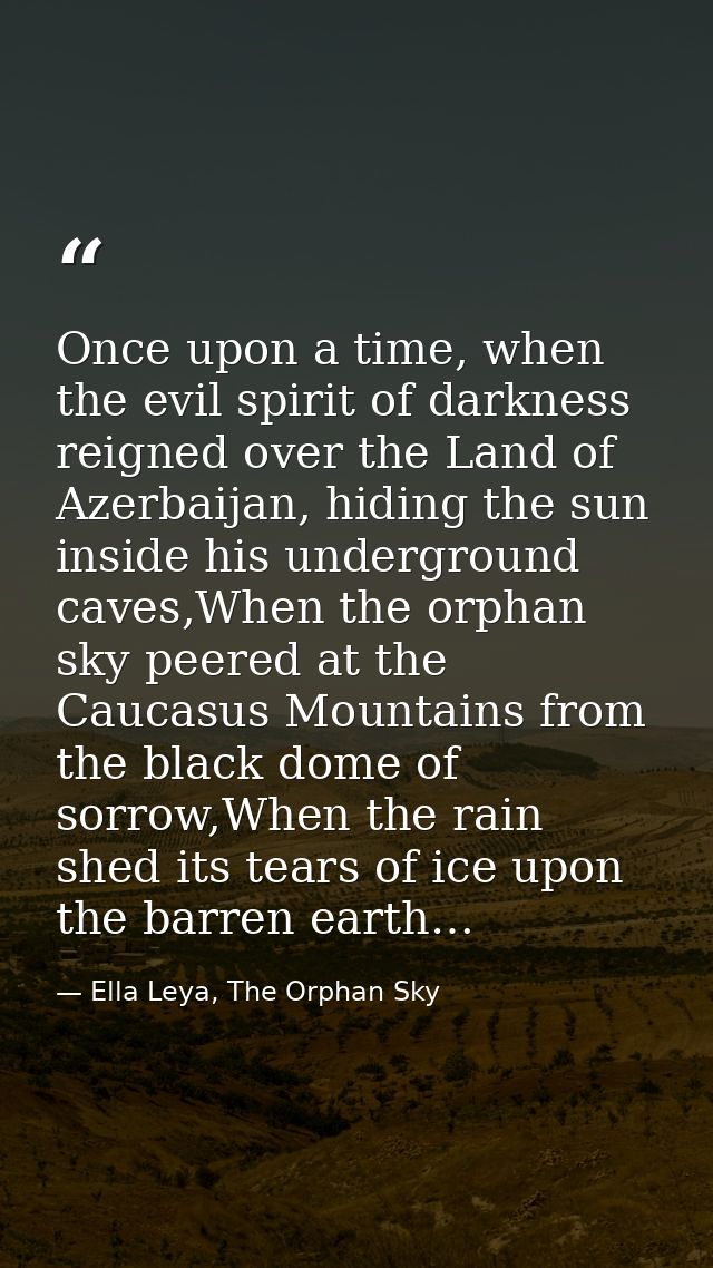 Once upon a time, when the evil spirit of darkness reigned over the Land of Azerbaijan, hiding the sun inside his underg — Ella Leya, The Orphan Sky