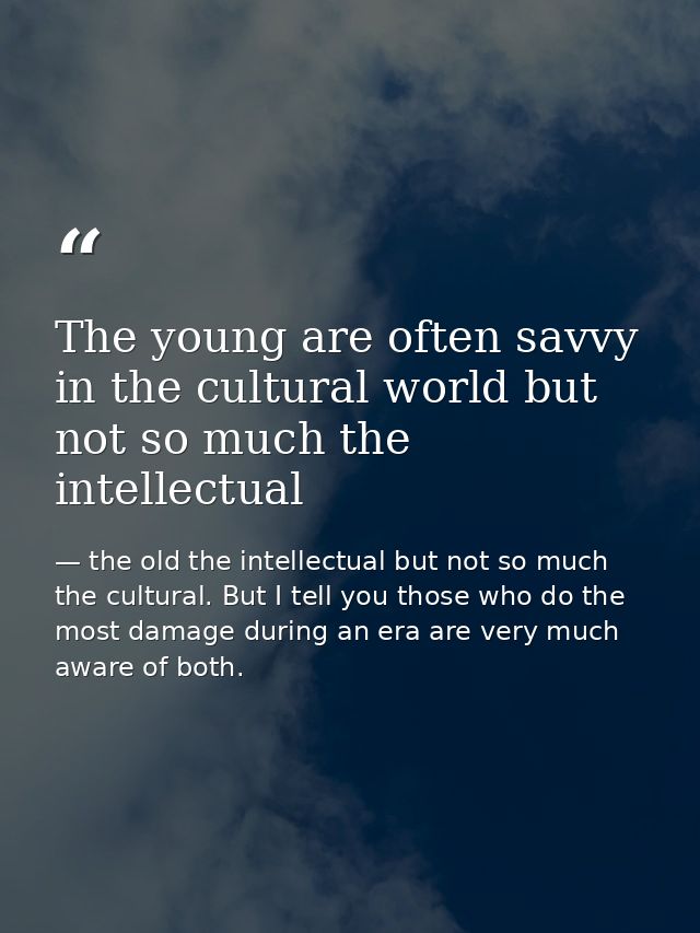 The young are often savvy in the cultural world but not so much the intellectual — the old the intellectual but not so much the cultural. But I tell you those who do the most damage during an era are very much aware of both.