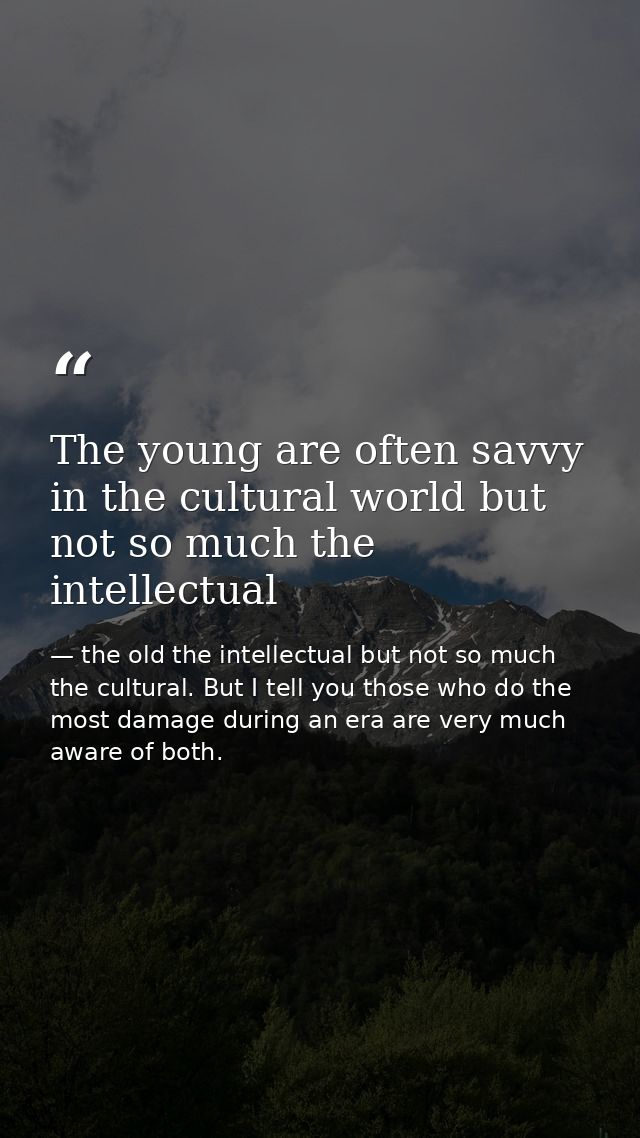 The young are often savvy in the cultural world but not so much the intellectual — the old the intellectual but not so much the cultural. But I tell you those who do the most damage during an era are very much aware of both.