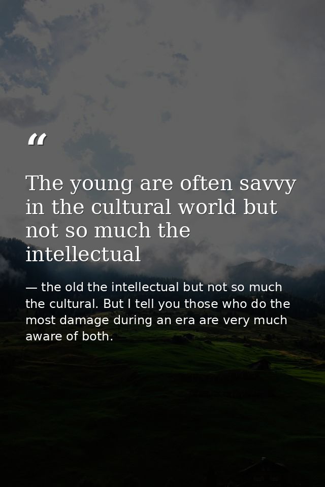 The young are often savvy in the cultural world but not so much the intellectual — the old the intellectual but not so much the cultural. But I tell you those who do the most damage during an era are very much aware of both.