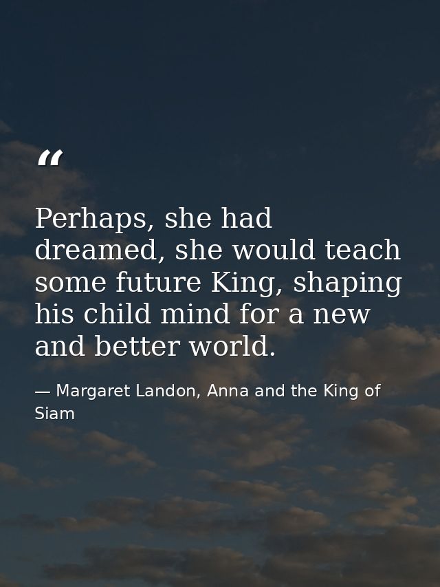 Perhaps, she had dreamed, she would teach some future King, shaping his child mind for a new and better world. — Margaret Landon, Anna and the King of Siam