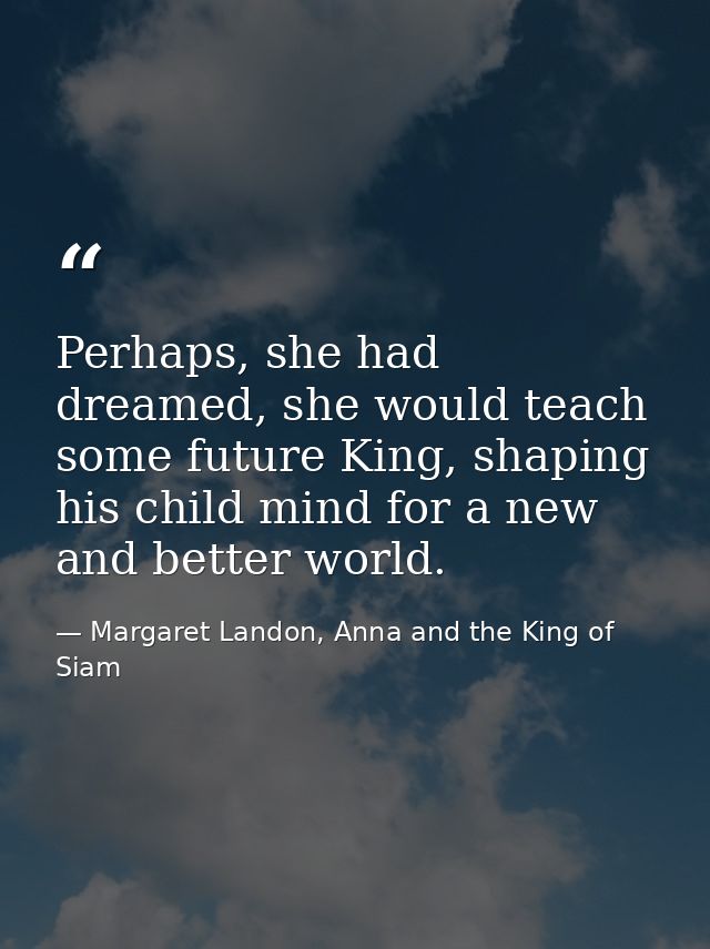 Perhaps, she had dreamed, she would teach some future King, shaping his child mind for a new and better world. — Margaret Landon, Anna and the King of Siam