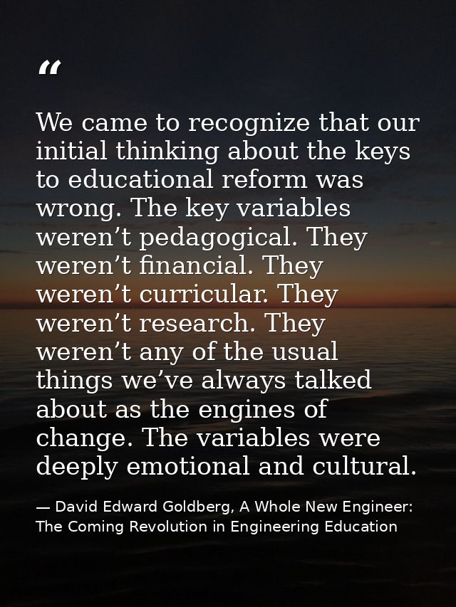 We came to recognize that our initial thinking about the keys to educational reform was wrong. The key variables weren’t — David Edward Goldberg, A Whole New Engineer: The Coming Revolution in Engineering Education
