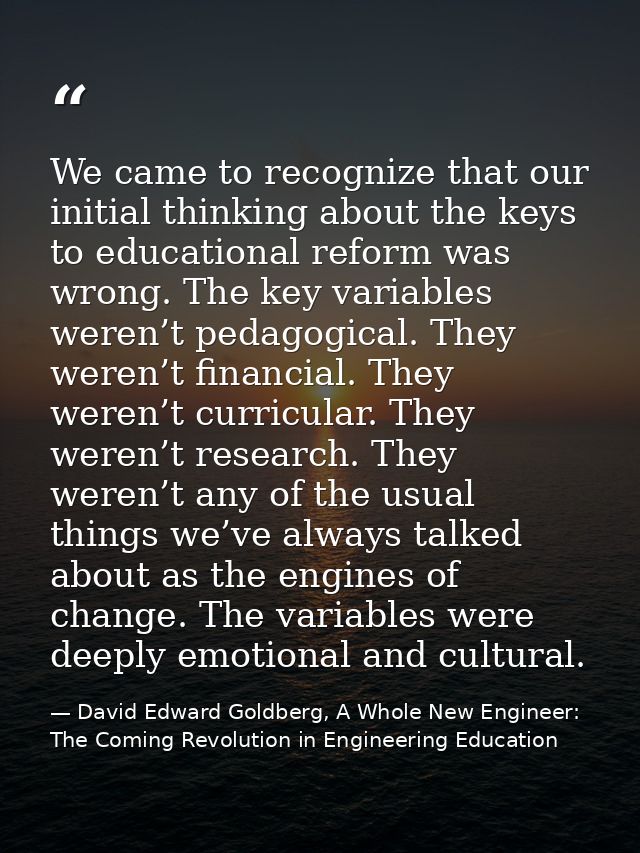 We came to recognize that our initial thinking about the keys to educational reform was wrong. The key variables weren’t — David Edward Goldberg, A Whole New Engineer: The Coming Revolution in Engineering Education