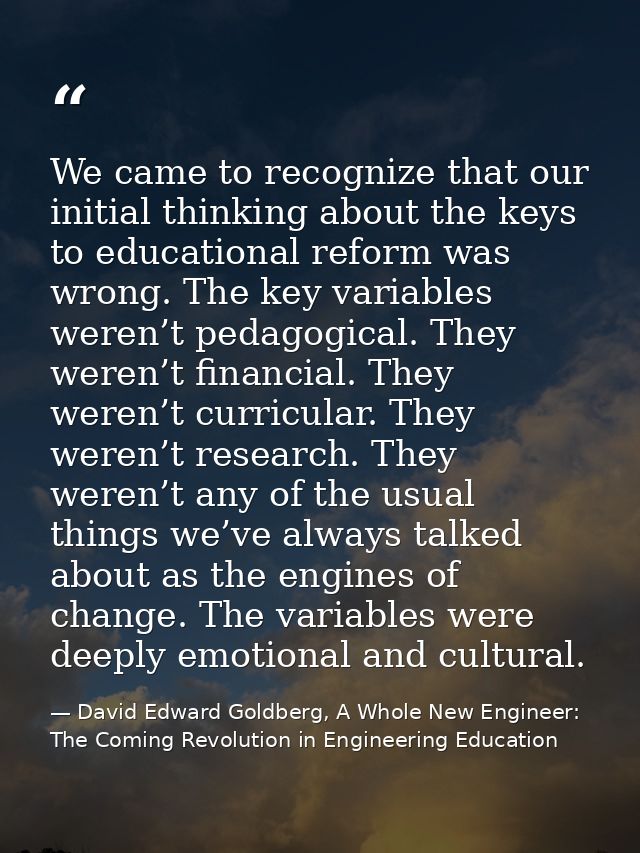 We came to recognize that our initial thinking about the keys to educational reform was wrong. The key variables weren’t — David Edward Goldberg, A Whole New Engineer: The Coming Revolution in Engineering Education