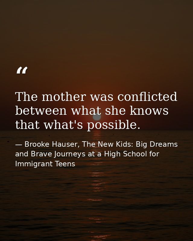 The mother was conflicted between what she knows that what's possible. — Brooke Hauser, The New Kids: Big Dreams and Brave Journeys at a High School for Immigrant Teens