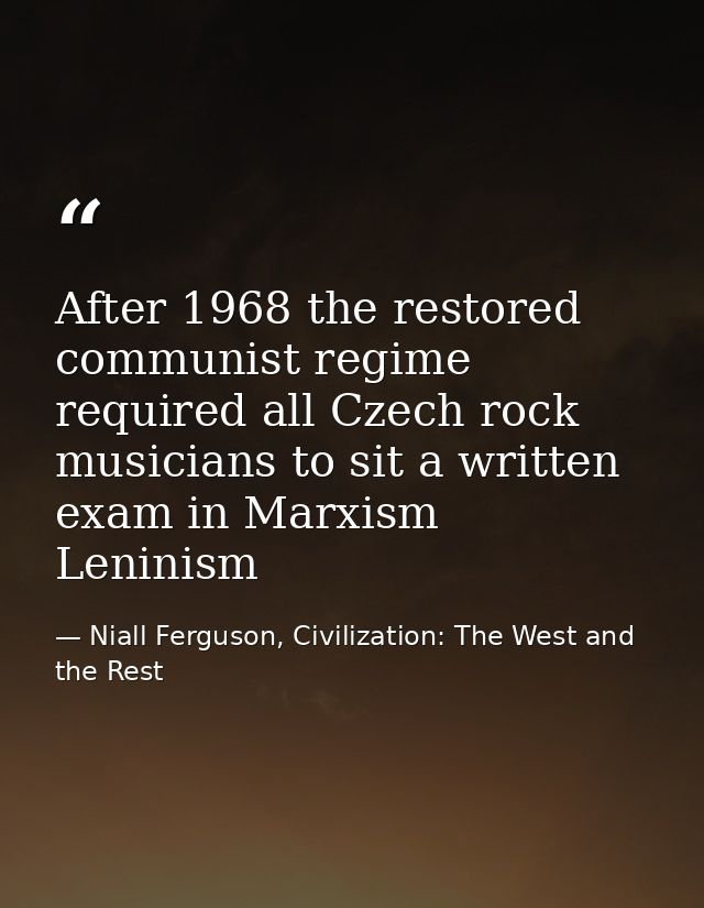 After 1968 the restored communist regime required all Czech rock musicians to sit a written exam in Marxism Leninism — Niall Ferguson, Civilization: The West and the Rest
