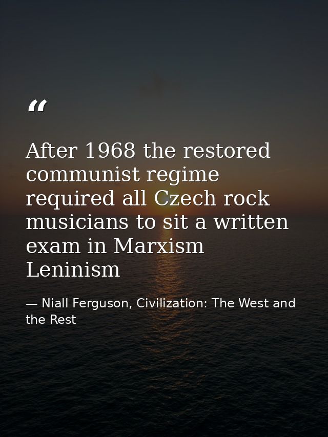 After 1968 the restored communist regime required all Czech rock musicians to sit a written exam in Marxism Leninism — Niall Ferguson, Civilization: The West and the Rest