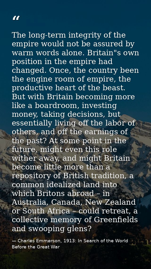 The long-term integrity of the empire would not be assured by warm words alone. Britain"s own position in the empire had — Charles Emmerson, 1913: In Search of the World Before the Great War