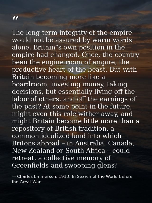 The long-term integrity of the empire would not be assured by warm words alone. Britain"s own position in the empire had — Charles Emmerson, 1913: In Search of the World Before the Great War