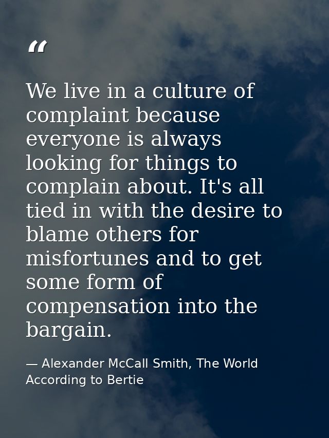 We live in a culture of complaint because everyone is always looking for things to complain about. It's all tied in with — Alexander McCall Smith, The World According to Bertie