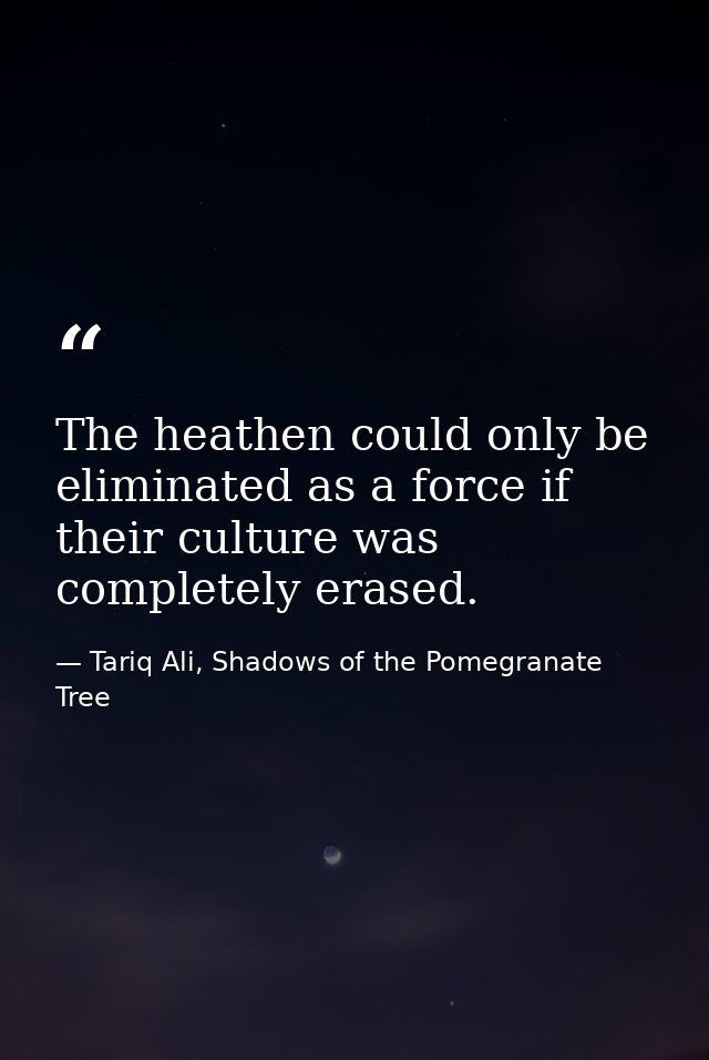 The heathen could only be eliminated as a force if their culture was completely erased. — Tariq Ali, Shadows of the Pomegranate Tree