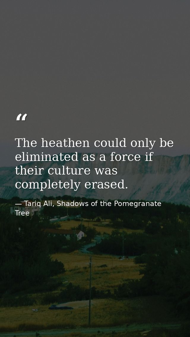 The heathen could only be eliminated as a force if their culture was completely erased. — Tariq Ali, Shadows of the Pomegranate Tree