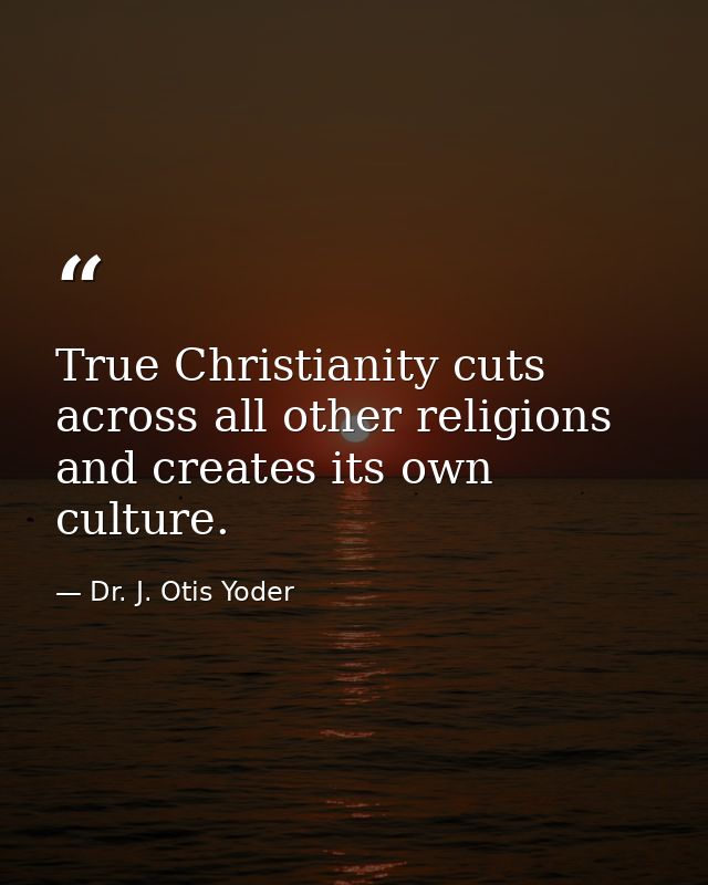 True Christianity cuts across all other religions and creates its own culture. — Dr. J. Otis Yoder