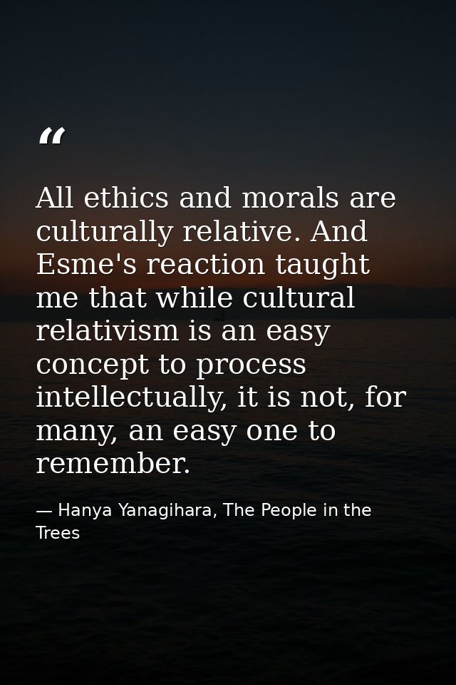 All ethics and morals are culturally relative. And Esme's reaction taught me that while cultural relativism is an easy c — Hanya Yanagihara, The People in the Trees