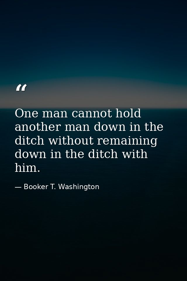 One man cannot hold another man down in the ditch without remaining down in the ditch with him. — Booker T. Washington
