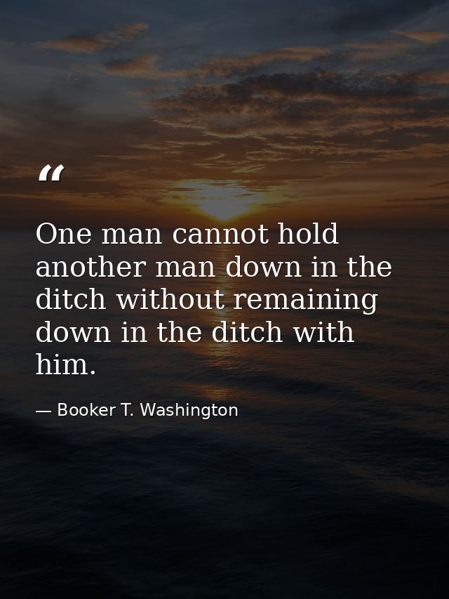 One man cannot hold another man down in the ditch without remaining down in the ditch with him. — Booker T. Washington