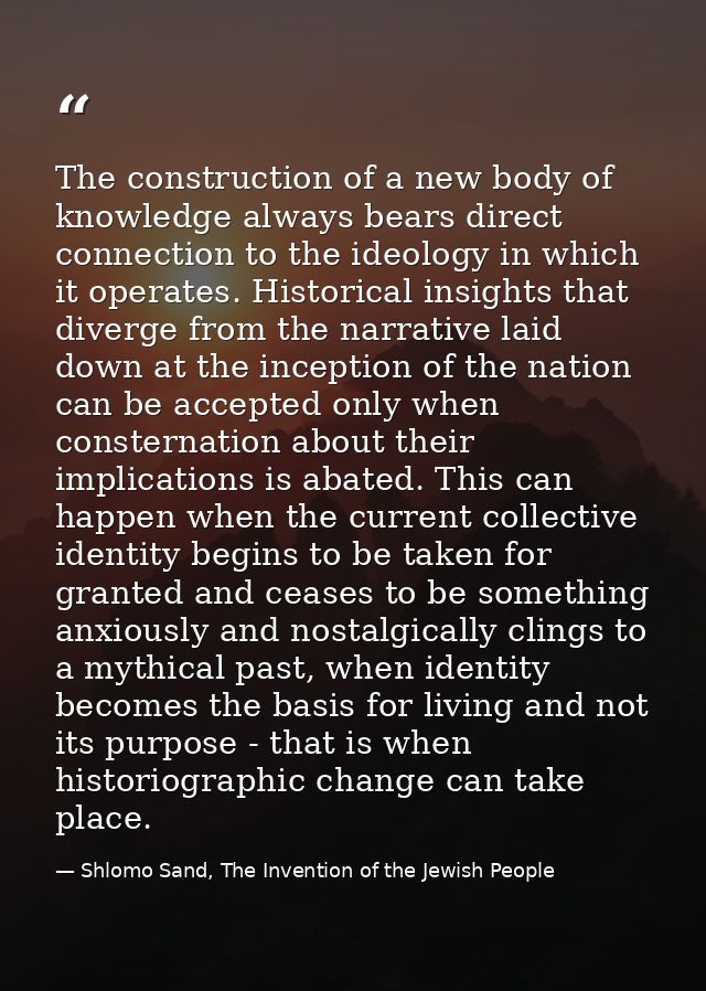 The construction of a new body of knowledge always bears direct connection to the ideology in which it operates. Histori — Shlomo Sand, The Invention of the Jewish People