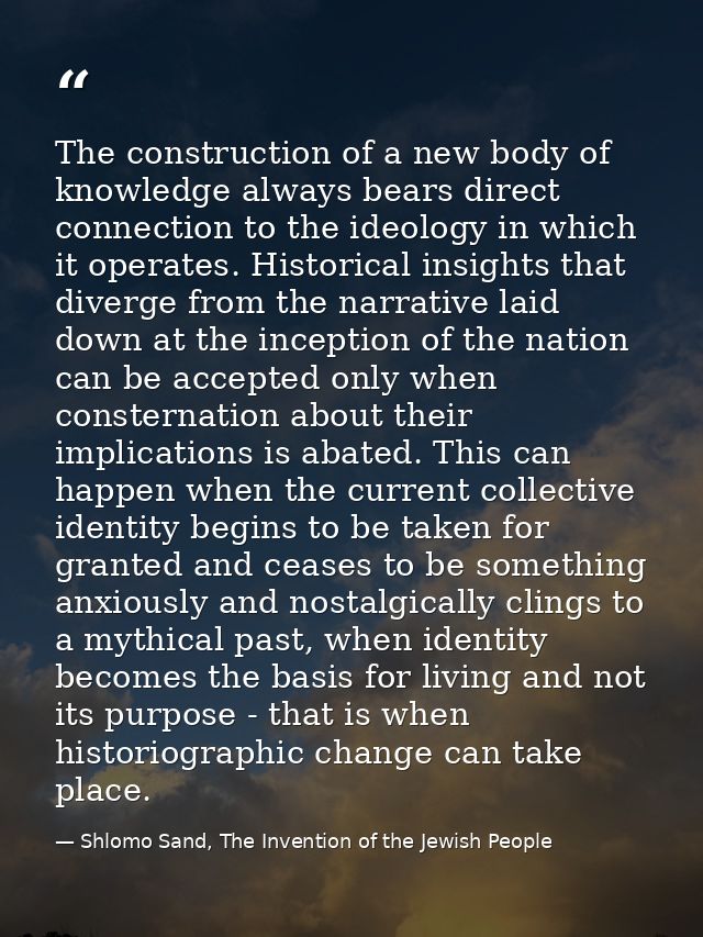 The construction of a new body of knowledge always bears direct connection to the ideology in which it operates. Histori — Shlomo Sand, The Invention of the Jewish People