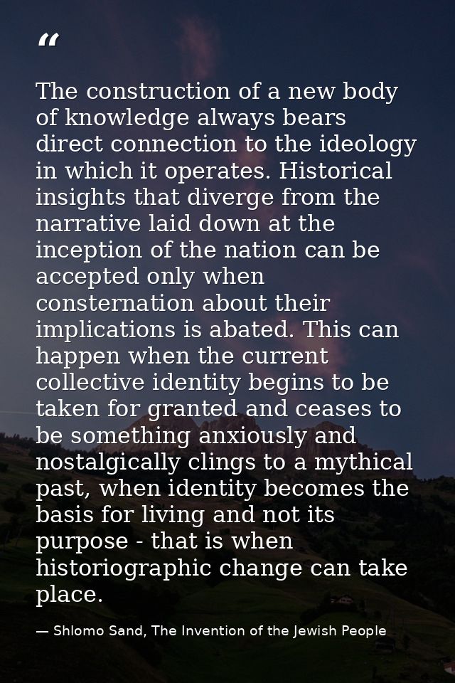 The construction of a new body of knowledge always bears direct connection to the ideology in which it operates. Histori — Shlomo Sand, The Invention of the Jewish People