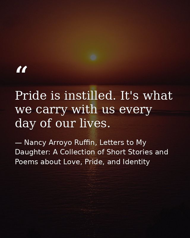 Pride is instilled. It's what we carry with us every day of our lives. — Nancy Arroyo Ruffin, Letters to My Daughter: A Collection of Short Stories and Poems about Love, Pride, and Identity