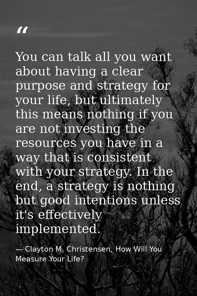 You can talk all you want about having a clear purpose and strategy for your life, but ultimately this means nothing if  — Clayton M. Christensen, How Will You Measure Your Life?