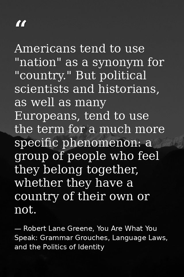 Americans tend to use "nation" as a synonym for "country." But political scientists and historians, as well as many Euro — Robert Lane Greene, You Are What You Speak: Grammar Grouches, Language Laws, and the Politics of Identity