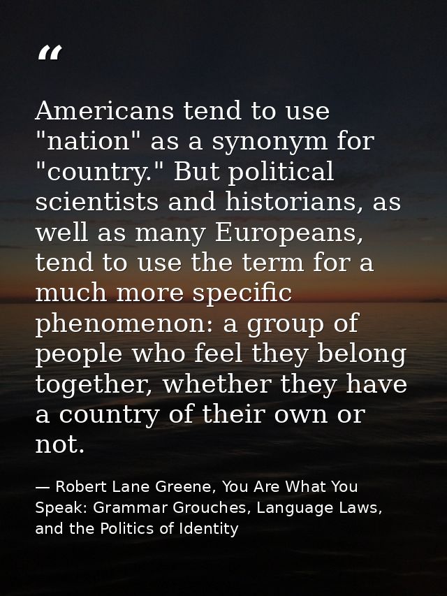 Americans tend to use "nation" as a synonym for "country." But political scientists and historians, as well as many Euro — Robert Lane Greene, You Are What You Speak: Grammar Grouches, Language Laws, and the Politics of Identity
