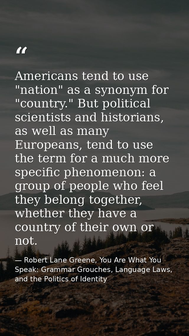 Americans tend to use "nation" as a synonym for "country." But political scientists and historians, as well as many Euro — Robert Lane Greene, You Are What You Speak: Grammar Grouches, Language Laws, and the Politics of Identity