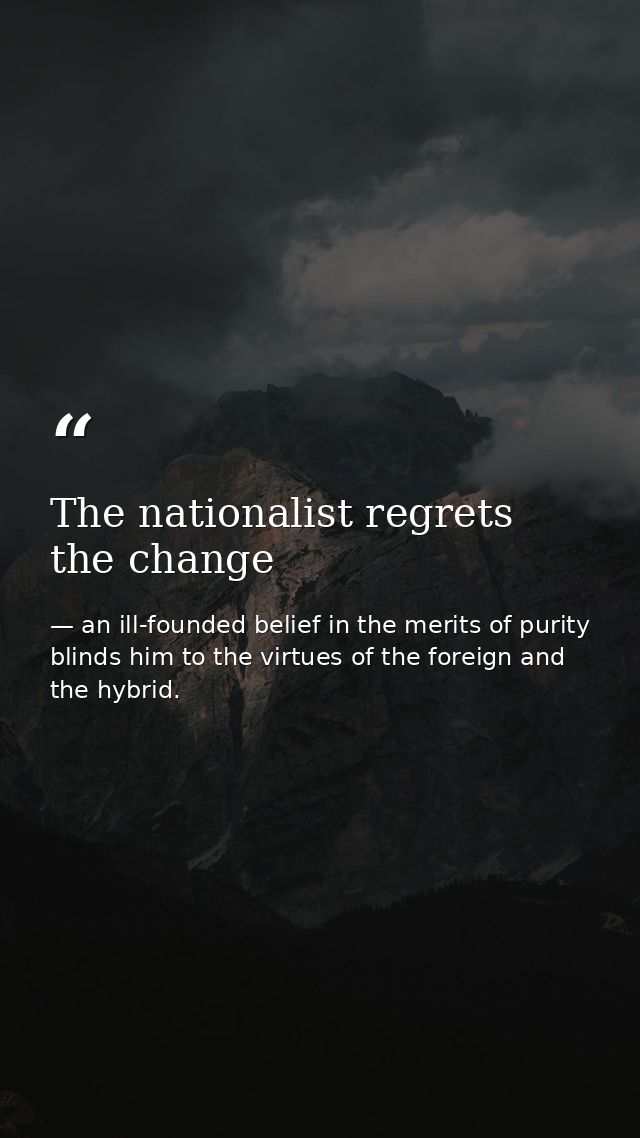 The nationalist regrets the change — an ill-founded belief in the merits of purity blinds him to the virtues of the foreign and the hybrid.