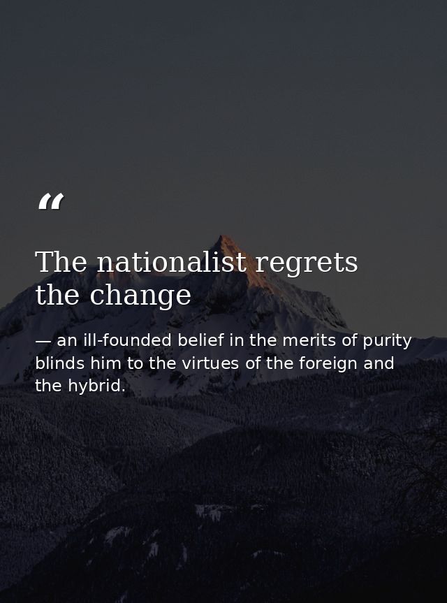 The nationalist regrets the change — an ill-founded belief in the merits of purity blinds him to the virtues of the foreign and the hybrid.