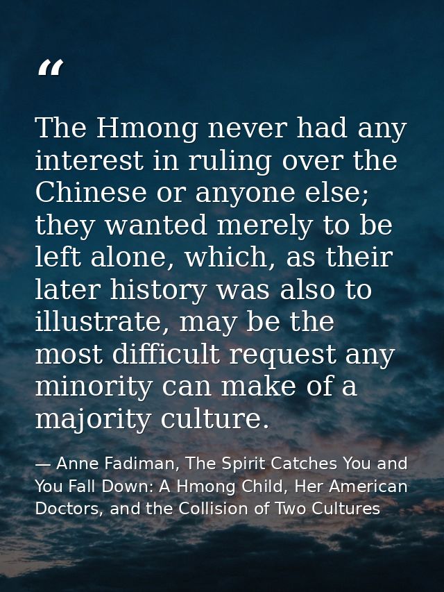 The Hmong never had any interest in ruling over the Chinese or anyone else; they wanted merely to be left alone, which,  — Anne Fadiman, The Spirit Catches You and You Fall Down: A Hmong Child, Her American Doctors, and the Collision of Two Cultures